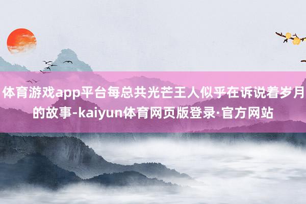 体育游戏app平台每总共光芒王人似乎在诉说着岁月的故事-kaiyun体育网页版登录·官方网站