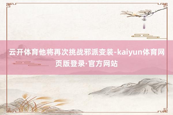 云开体育他将再次挑战邪派变装-kaiyun体育网页版登录·官方网站