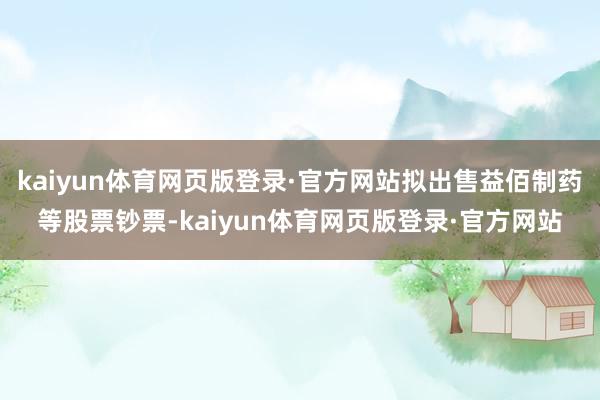 kaiyun体育网页版登录·官方网站拟出售益佰制药等股票钞票-kaiyun体育网页版登录·官方网站