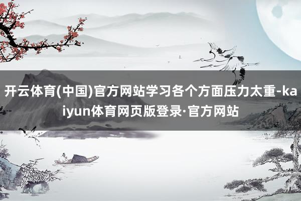开云体育(中国)官方网站学习各个方面压力太重-kaiyun体育网页版登录·官方网站