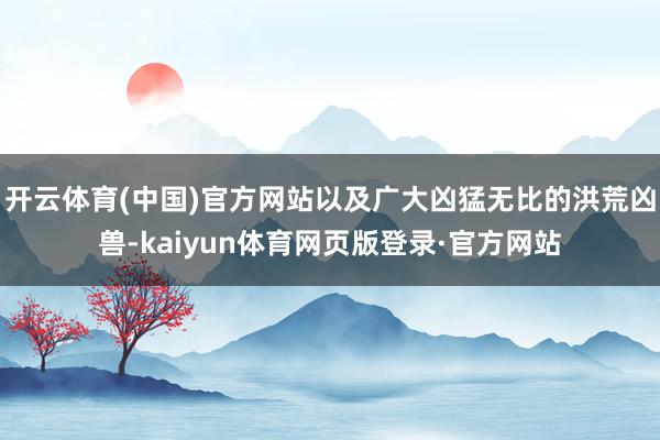 开云体育(中国)官方网站以及广大凶猛无比的洪荒凶兽-kaiyun体育网页版登录·官方网站