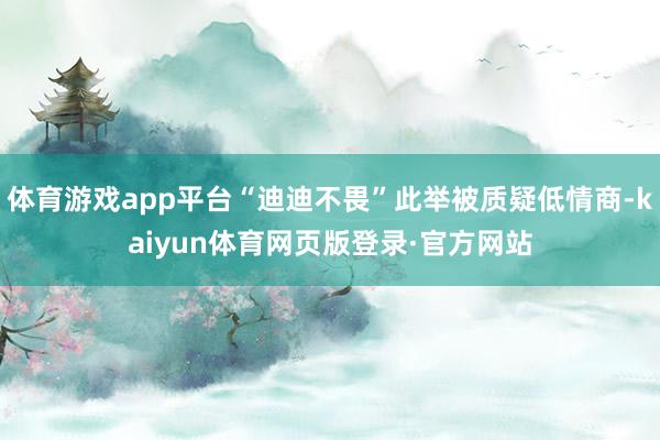 体育游戏app平台“迪迪不畏”此举被质疑低情商-kaiyun体育网页版登录·官方网站