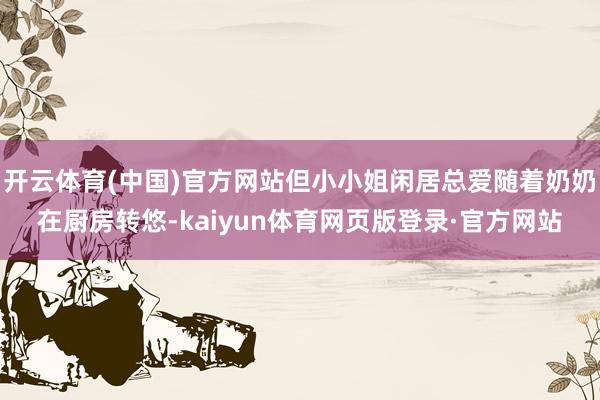 开云体育(中国)官方网站但小小姐闲居总爱随着奶奶在厨房转悠-kaiyun体育网页版登录·官方网站