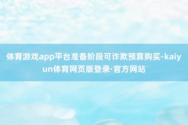 体育游戏app平台准备阶段可诈欺预算购买-kaiyun体育网页版登录·官方网站