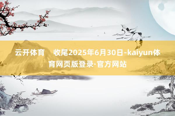 云开体育    收尾2025年6月30日-kaiyun体育网页版登录·官方网站