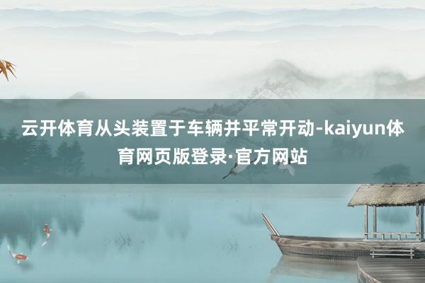 云开体育从头装置于车辆并平常开动-kaiyun体育网页版登录·官方网站