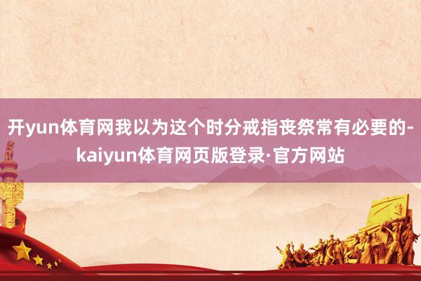 开yun体育网我以为这个时分戒指丧祭常有必要的-kaiyun体育网页版登录·官方网站
