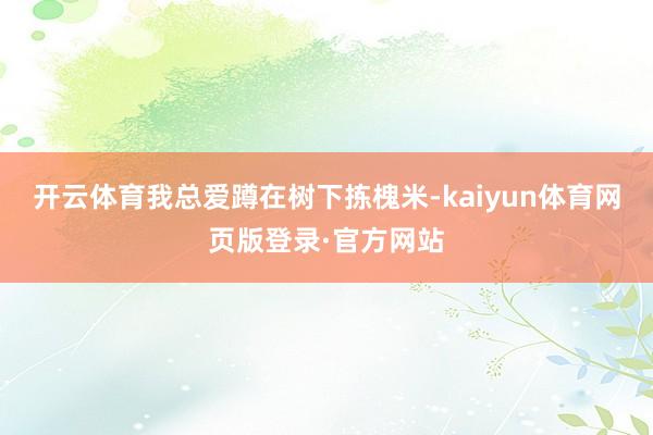 开云体育我总爱蹲在树下拣槐米-kaiyun体育网页版登录·官方网站