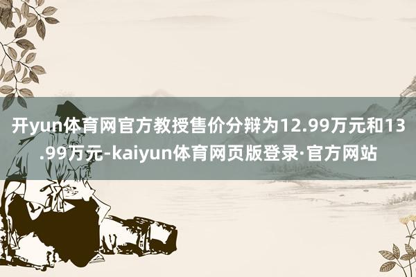 开yun体育网官方教授售价分辩为12.99万元和13.99万元-kaiyun体育网页版登录·官方网站