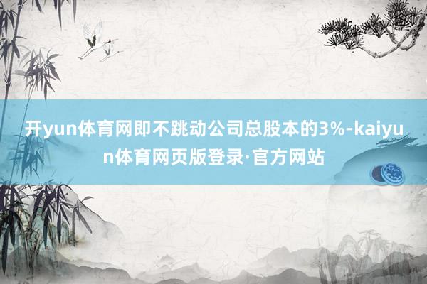 开yun体育网即不跳动公司总股本的3%-kaiyun体育网页版登录·官方网站