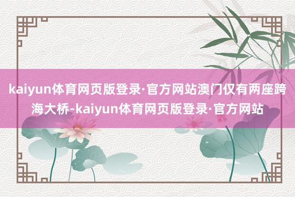kaiyun体育网页版登录·官方网站澳门仅有两座跨海大桥-kaiyun体育网页版登录·官方网站