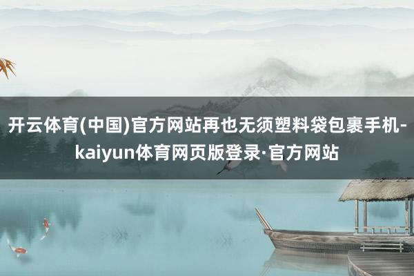 开云体育(中国)官方网站再也无须塑料袋包裹手机-kaiyun体育网页版登录·官方网站