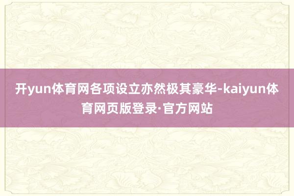 开yun体育网各项设立亦然极其豪华-kaiyun体育网页版登录·官方网站