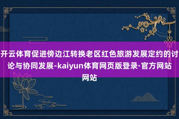 开云体育促进傍边江转换老区红色旅游发展定约的讨论与协同发展-kaiyun体育网页版登录·官方网站