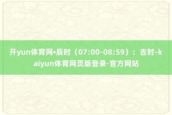 开yun体育网•辰时（07:00-08:59）：吉时-kaiyun体育网页版登录·官方网站