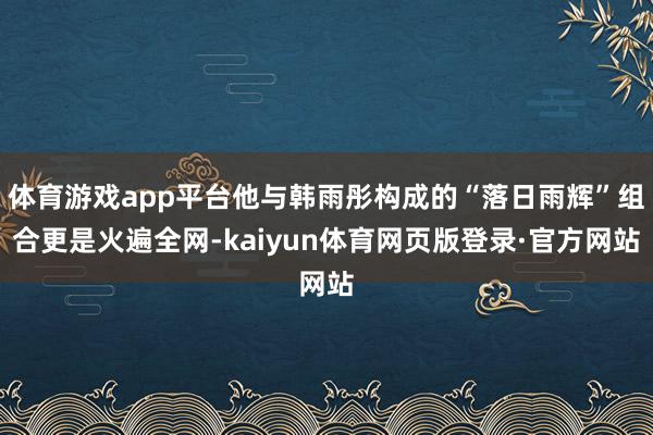 体育游戏app平台他与韩雨彤构成的“落日雨辉”组合更是火遍全网-kaiyun体育网页版登录·官方网站