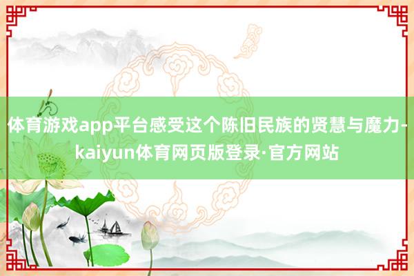 体育游戏app平台感受这个陈旧民族的贤慧与魔力-kaiyun体育网页版登录·官方网站