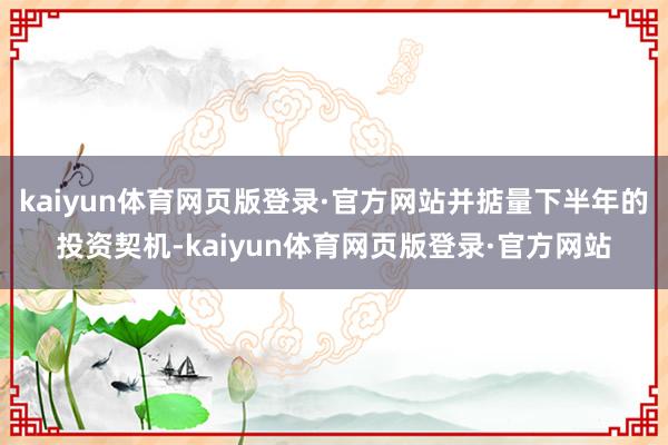 kaiyun体育网页版登录·官方网站并掂量下半年的投资契机-kaiyun体育网页版登录·官方网站