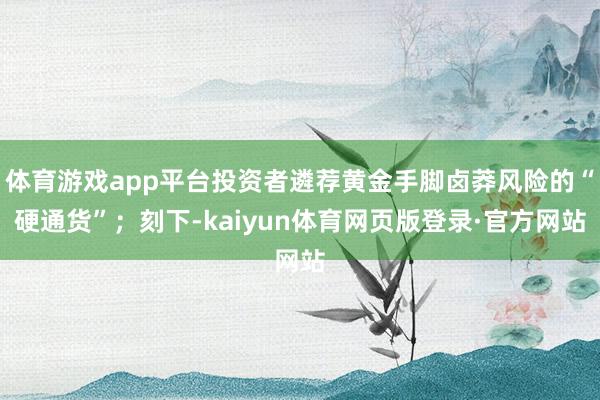 体育游戏app平台投资者遴荐黄金手脚卤莽风险的“硬通货”；刻下-kaiyun体育网页版登录·官方网站