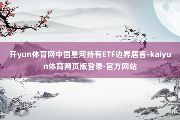 开yun体育网中国星河持有ETF边界居首-kaiyun体育网页版登录·官方网站
