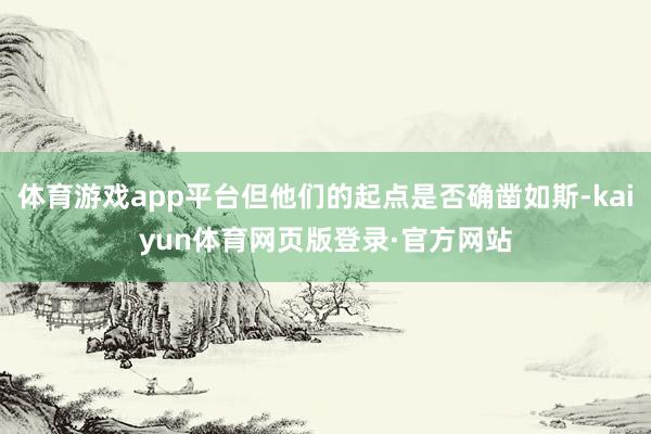 体育游戏app平台但他们的起点是否确凿如斯-kaiyun体育网页版登录·官方网站