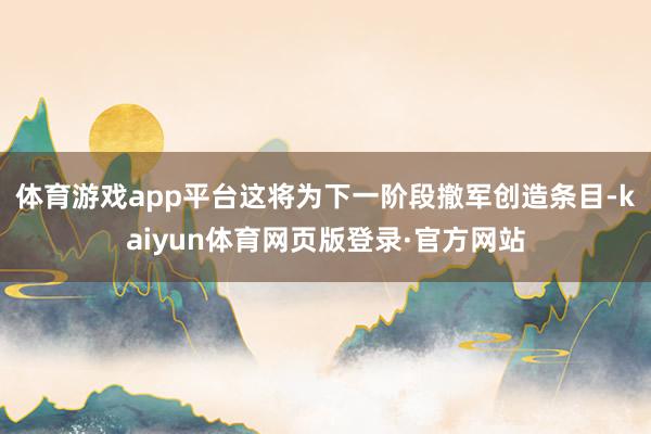 体育游戏app平台这将为下一阶段撤军创造条目-kaiyun体育网页版登录·官方网站