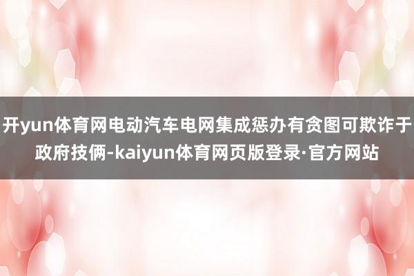 开yun体育网电动汽车电网集成惩办有贪图可欺诈于政府技俩-kaiyun体育网页版登录·官方网站