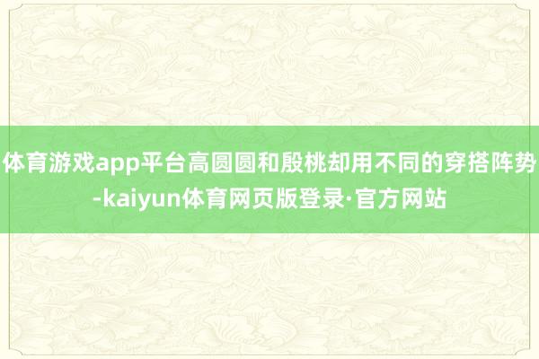 体育游戏app平台高圆圆和殷桃却用不同的穿搭阵势-kaiyun体育网页版登录·官方网站