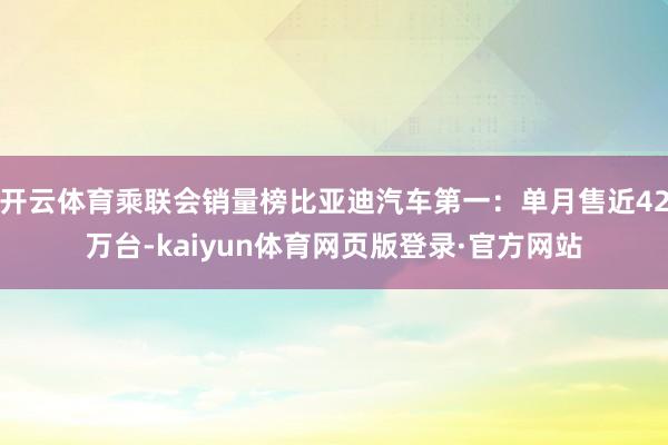 开云体育乘联会销量榜比亚迪汽车第一：单月售近42万台-kaiyun体育网页版登录·官方网站