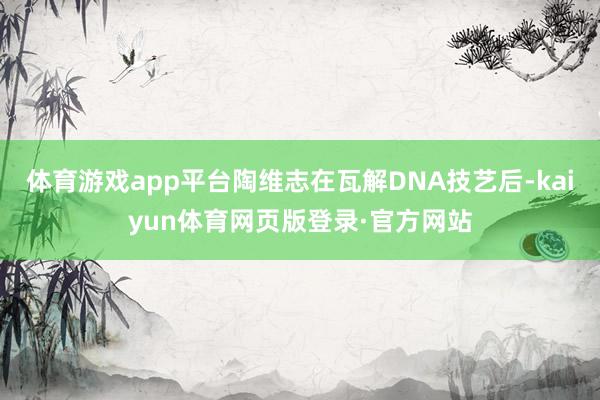 体育游戏app平台陶维志在瓦解DNA技艺后-kaiyun体育网页版登录·官方网站