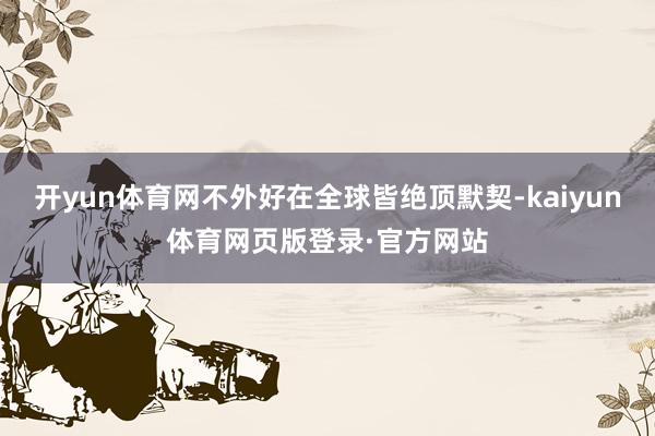 开yun体育网不外好在全球皆绝顶默契-kaiyun体育网页版登录·官方网站