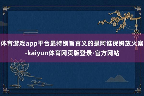 体育游戏app平台最特别旨真义的是阿谁保姆放火案-kaiyun体育网页版登录·官方网站
