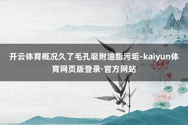 开云体育概况久了毛孔吸附油脂污垢-kaiyun体育网页版登录·官方网站