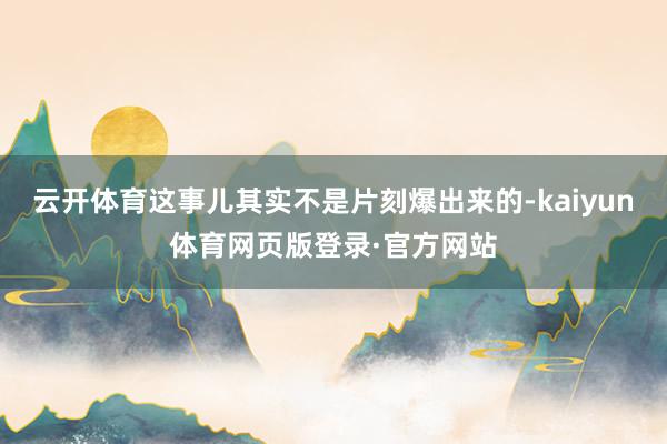 云开体育这事儿其实不是片刻爆出来的-kaiyun体育网页版登录·官方网站