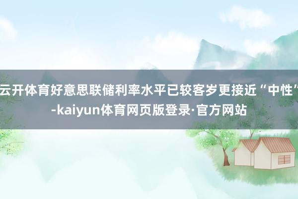 云开体育好意思联储利率水平已较客岁更接近“中性”-kaiyun体育网页版登录·官方网站