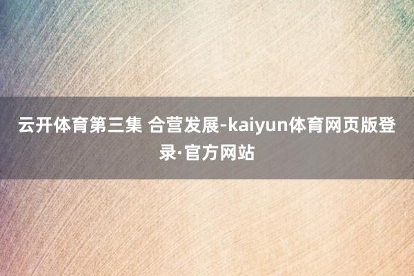 云开体育第三集 合营发展-kaiyun体育网页版登录·官方网站