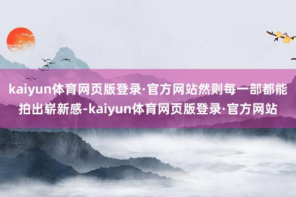 kaiyun体育网页版登录·官方网站然则每一部都能拍出崭新感-kaiyun体育网页版登录·官方网站