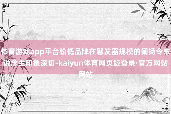体育游戏app平台松低品牌在鬈发器规模的阐扬令东说念主印象深切-kaiyun体育网页版登录·官方网站