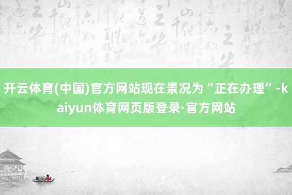 开云体育(中国)官方网站现在景况为“正在办理”-kaiyun体育网页版登录·官方网站