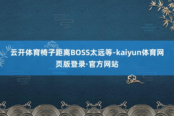 云开体育椅子距离BOSS太远等-kaiyun体育网页版登录·官方网站