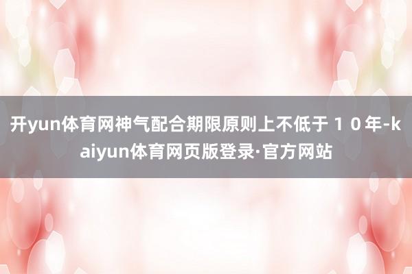 开yun体育网神气配合期限原则上不低于１０年-kaiyun体育网页版登录·官方网站