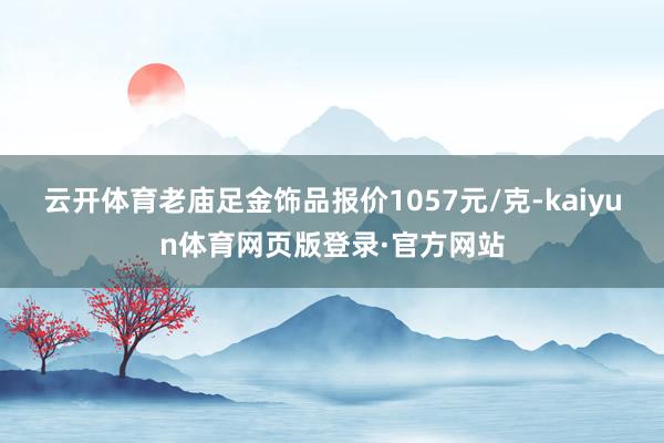云开体育老庙足金饰品报价1057元/克-kaiyun体育网页版登录·官方网站