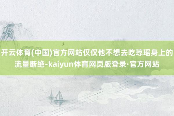开云体育(中国)官方网站仅仅他不想去吃琼瑶身上的流量断绝-kaiyun体育网页版登录·官方网站