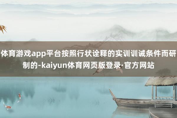 体育游戏app平台按照行状诠释的实训训诫条件而研制的-kaiyun体育网页版登录·官方网站
