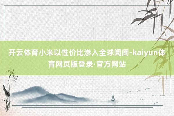 开云体育小米以性价比渗入全球阛阓-kaiyun体育网页版登录·官方网站