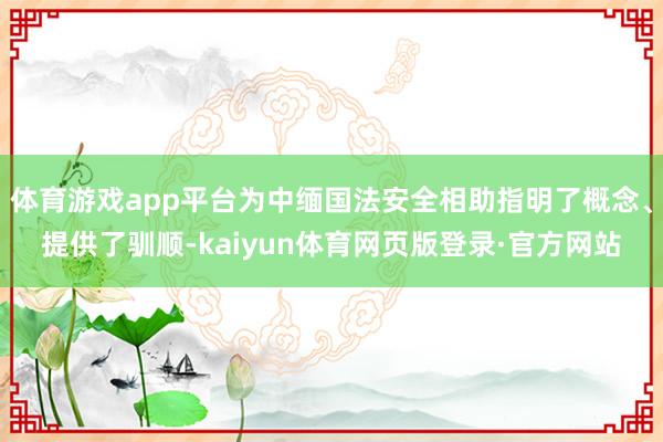 体育游戏app平台为中缅国法安全相助指明了概念、提供了驯顺-kaiyun体育网页版登录·官方网站