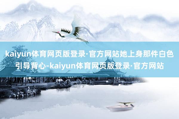 kaiyun体育网页版登录·官方网站她上身那件白色引导背心-kaiyun体育网页版登录·官方网站