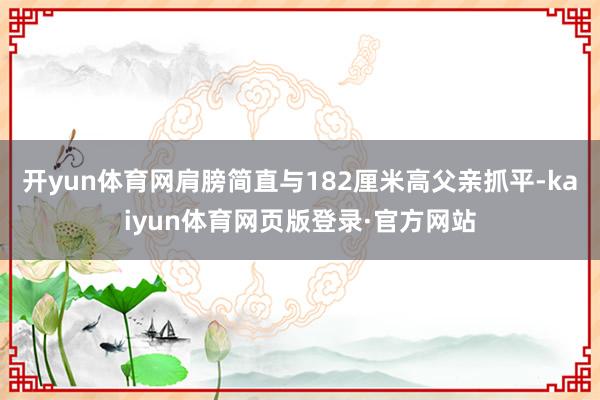 开yun体育网肩膀简直与182厘米高父亲抓平-kaiyun体育网页版登录·官方网站