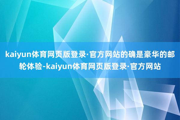 kaiyun体育网页版登录·官方网站的确是豪华的邮轮体验-kaiyun体育网页版登录·官方网站