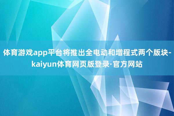体育游戏app平台将推出全电动和增程式两个版块-kaiyun体育网页版登录·官方网站